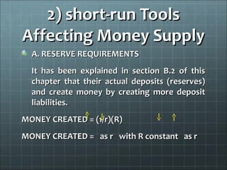 2) short-run Tools
Affecting Money Supply
  A. RESERVE REQUIREMENTS
  It has been explained in section B.2 of this
  chapter that their actual deposits (reserves)
  and create money by creating more deposit
  liabilities.
MONEY CREATED = (1/r)(R)
MONEY CREATED = as r with R constant as r
 