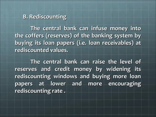 B. Rediscounting
      The central bank can infuse money into
the coffers (reserves) of the banking system by
buying its loan papers (i.e. loan receivables) at
rediscounted values.
      The central bank can raise the level of
reserves and credit money by widening its
rediscounting windows and buying more loan
papers at lower and more encouraging
rediscounting rate .
 