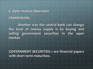 C. Open market Operation
FRAMEWORK
       Another way the central bank can change
the level of money supply is by buying and
selling government securities in the open
market.


GOVERNMENT SECURITIES-> are financial papers
with short term maturities.
 