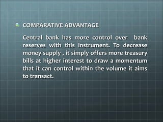 COMPARATIVE ADVANTAGE
Central bank has more control over bank
reserves with this instrument. To decrease
money supply , it simply offers more treasury
bills at higher interest to draw a momentum
that it can control within the volume it aims
to transact.
 