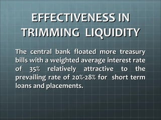 EFFECTIVENESS IN
 TRIMMING LIQUIDITY
The central bank floated more treasury
bills with a weighted average interest rate
of 35% relatively attractive to the
prevailing rate of 20%-28% for short term
loans and placements.
 