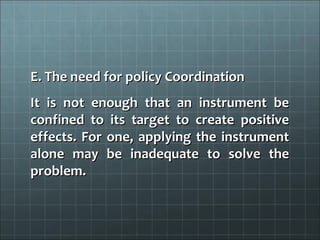 E. The need for policy Coordination
It is not enough that an instrument be
confined to its target to create positive
effects. For one, applying the instrument
alone may be inadequate to solve the
problem.
 