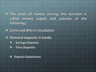 The stock of money serving this function is
called money supply and consists of the
following:
Coins and Bills in circulation
Demand deposits in banks
  - Savings Deposits
  - Time Deposits

  Deposit Substitutes
 