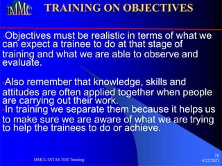 TRAINING ON OBJECTIVES
•Objectives must be realistic in terms of what we
can expect a trainee to do at that stage of
training and what we are able to observe and
evaluate.
•Also remember that knowledge, skills and
attitudes are often applied together when people
are carrying out their work.
•In training we separate them because it helps us
to make sure we are aware of what we are trying
to help the trainees to do or achieve.
10
4/22/2021
MMCL/INTAS TOTTraining
 