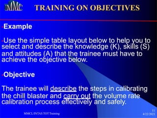 TRAINING ON OBJECTIVES
•Example
•Use the simple table layout below to help you to
select and describe the knowledge (K), skills (S)
and attitudes (A) that the trainee must have to
achieve the objective below.
•Objective
The trainee will describe the steps in calibrating
the chill blaster and carry out the volume rate
calibration process effectively and safely.
11
4/22/2021
MMCL/INTAS TOTTraining
 