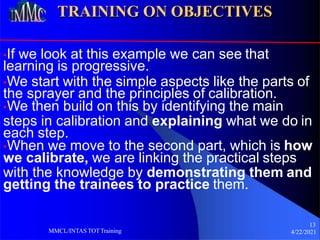TRAINING ON OBJECTIVES
•If we look at this example we can see that
learning is progressive.
•We start with the simple aspects like the parts of
the sprayer and the principles of calibration.
•We then build on this by identifying the main
steps in calibration and explaining what we do in
each step.
•When we move to the second part, which is how
we calibrate, we are linking the practical steps
with the knowledge by demonstrating them and
getting the trainees to practice them.
13
4/22/2021
MMCL/INTAS TOTTraining
 