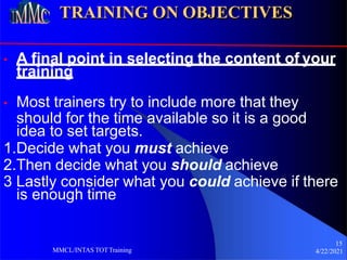 TRAINING ON OBJECTIVES
• A final point in selecting the content of your
training
• Most trainers try to include more that they
should for the time available so it is a good
idea to set targets.
1.Decide what you must achieve
2.Then decide what you should achieve
3 Lastly consider what you could achieve if there
is enough time
15
4/22/2021
MMCL/INTAS TOTTraining
 