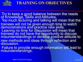 TRAINING ON OBJECTIVES
•Try to keep a good balance between the needs
of Knowledge, Skills andAttitudes.
•Too much lecturing and talking will mean that the
trainees will not be given enough time to watch
demonstrations and practice new skills.
•Leaving no time for discussion will mean that
trainees do not have the opportunity to discuss
misunderstandings or develop positive attitude to
new methods and ideas through reflection and
discussion.
•Failure to provide enough information will lead to
misunderstandings.
16
4/22/2021
MMCL/INTAS TOTTraining
 
