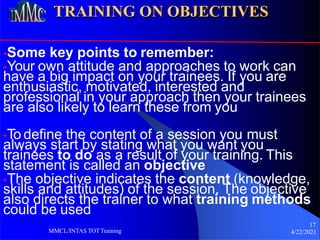TRAINING ON OBJECTIVES
•Some key points to remember:
17
4/22/2021
MMCL/INTAS TOTTraining
•Your own attitude and approaches to work can
have a big impact on your trainees. If you are
enthusiastic, motivated, interested and
professional in your approach then your trainees
are also likely to learn these from you
•To define the content of a session you must
always start by stating what you want you
trainees to do as a result of your training. This
statement is called an objective
•The objective indicates the content (knowledge,
skills and attitudes) of the session. The objective
also directs the trainer to what training methods
could be used
 