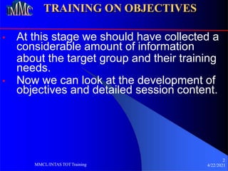 TRAINING ON OBJECTIVES
• At this stage we should have collected a
considerable amount of information
about the target group and their training
needs.
• Now we can look at the development of
objectives and detailed session content.
2
4/22/2021
MMCL/INTAS TOTTraining
 