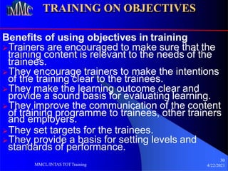 30
TRAINING ON OBJECTIVES
Benefits of using objectives in training
MMCL/INTAS TOTTraining 4/22/2021
Trainers are encouraged to make sure that the
training content is relevant to the needs of the
trainees.
They encourage trainers to make the intentions
of the training clear to the trainees.
They make the learning outcome clear and
provide a sound basis for evaluating learning.
They improve the communication of the content
of training programme to trainees, other trainers
and employers.
They set targets for the trainees.
They provide a basis for setting levels and
standards of performance.
 