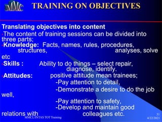 31
TRAINING ON OBJECTIVES
Translating objectives into content
•The content of training sessions can be divided into
three parts;
•Knowledge: Facts, names, rules, procedures,
structures, analyses, solve
etc
MMCL/INTAS TOTTraining 4/22/2021
•Skills :
•Attitudes:
well,
relations with
Ability to do things – select repair,
diagnose, identify.
positive attitude mean trainees;
-Pay attention to detail,
-Demonstrate a desire to do the job
-Pay attention to safety,
-Develop and maintain good
colleagues etc.
 