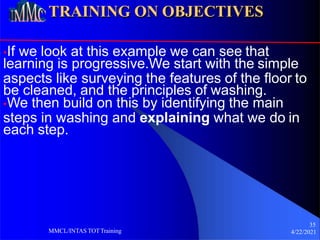 TRAINING ON OBJECTIVES
•If we look at this example we can see that
learning is progressive.We start with the simple
aspects like surveying the features of the floor to
be cleaned, and the principles of washing.
•We then build on this by identifying the main
steps in washing and explaining what we do in
each step.
35
4/22/2021
MMCL/INTAS TOTTraining
 