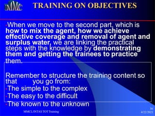 TRAINING ON OBJECTIVES
•When we move to the second part, which is
how to mix the agent, how we achieve
effective coverage and removal of agent and
surplus water, we are linking the practical
steps with the knowledge by demonstrating
them and getting the trainees to practice
them.
Remember to structure the training content so
that you go from:
•The simple to the complex
•The easy to the difficult
•The known to the unknown
36
4/22/2021
MMCL/INTAS TOTTraining
 