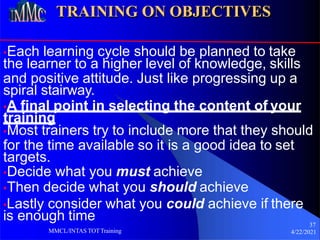 TRAINING ON OBJECTIVES
•Each learning cycle should be planned to take
the learner to a higher level of knowledge, skills
and positive attitude. Just like progressing up a
spiral stairway.
•A final point in selecting the content of your
training
•Most trainers try to include more that they should
for the time available so it is a good idea to set
targets.
•Decide what you must achieve
•Then decide what you should achieve
•Lastly consider what you could achieve if there
is enough time 37
4/22/2021
MMCL/INTAS TOTTraining
 
