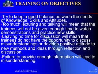 TRAINING ON OBJECTIVES
•Try to keep a good balance between the needs
of Knowledge, Skills andAttitudes.
•Too much lecturing and talking will mean that the
trainees will not be given enough time to watch
demonstrations and practice new skills.
•Leaving no time for discussion will mean that
trainees do not have the opportunity to discuss
misunderstandings or develop positive attitude to
new methods and ideas through reflection and
discussion.
•Failure to provide enough information will lead to
misunderstanding.
38
4/22/2021
MMCL/INTAS TOTTraining
 