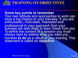 TRAINING ON OBJECTIVES
• Some key points to remember
• Your own attitude and approaches to work can
have a big impact on your trainees. If you are
enthusiastic, motivated, interested and
professional in your approach then your
trainees are also likely to learn these from you
• To define the content of a session you must
always start by stating what you want you
trainees to do as a result of your training. This
statement is called an objective
39
4/22/2021
MMCL/INTAS TOTTraining
 