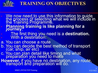 TRAINING ON OBJECTIVES
• We now need to use this information to guide
4
4/22/2021
MMCL/INTAS TOTTraining
the process of selecting what we will include in
the Training Programme.
• Planning training is like planning for a
journey.
• The first thing you need is a destination.
• With a destination:
a. You can choose a route
b. You can decide the best method of transport
(car, ship, air etc)
c. You can plan detail like timing and what
preparation you need to make
However, if you have no destination, any route,
transport and preparation will do.
 