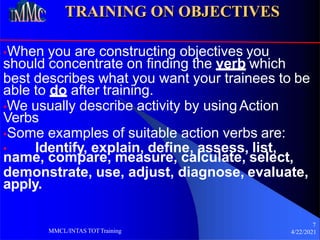 TRAINING ON OBJECTIVES
•When you are constructing objectives you
should concentrate on finding the verb which
best describes what you want your trainees to be
able to do after training.
•We usually describe activity by usingAction
Verbs
•Some examples of suitable action verbs are:
7
4/22/2021
MMCL/INTAS TOTTraining
• Identify, explain, define, assess, list,
name, compare, measure, calculate, select,
demonstrate, use, adjust, diagnose, evaluate,
apply.
 