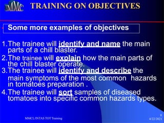 TRAINING ON OBJECTIVES
• Some more examples of objectives
1.The trainee will identify and name the main
parts of a chill blaster.
2.The trainee will explain how the main parts of
the chill blaster operate.
3.The trainee will identify and describe the
main symptoms of the most common hazards
in tomatoes preparation .
4.The trainee will sort samples of diseased
tomatoes into specific common hazards types.
8
4/22/2021
MMCL/INTAS TOTTraining
 