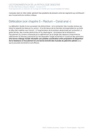LES FONDAMENTAUX DE LA PATHOLOGIE DIGESTIVE
© CDU-HGE/Editions Elesevier-Masson - Octobre 2014
Toute reproduction ou traduction de l’ouvrage est interdite sans l’accord préalable de l’éditeur
Partie II : Chapitres de synthèse - Chapitre 10 : Motricité digestive - Page 10/10
marquées dans le côlon distal, génèrent des gradients de pression entre les segments qui contribuent
aux mouvements du contenu colique.
Défécation (voir chapitre 5 « Rectum – Canal anal »)
La défécation résulte d’une succession de phénomènes : a) la contraction des muscles rectaux qui
réduit la capacité de réservoir du rectum ; b) la fermeture de la charnière rectosigmoïdienne qui évite
le reflux des matières vers l’amont ; c) l’augmentation de la pression abdominale par contraction, à
glotte fermée, des muscles abdominaux et du diaphragme ; d) la baisse de la résistance à
l’écoulement du contenu intrarectal par le relâchement de la sangle des releveurs (notamment le
relâchement du faisceau puborectal qui fait disparaître l’angle anorectal) et l’ouverture des sphincters.
Une bonne vidange rectale nécessite une parfaite coordination entre propulsion et disparition
de la résistance à l’écoulement et une bonne tonicité des muscles du plancher pelvien pour
que la poussée exonératrice soit efficace.
 