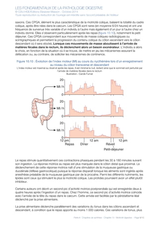 LES FONDAMENTAUX DE LA PATHOLOGIE DIGESTIVE
© CDU-HGE/Editions Elesevier-Masson - Octobre 2014
Toute reproduction ou traduction de l’ouvrage est interdite sans l’accord préalable de l’éditeur
Partie II : Chapitres de synthèse - Chapitre 10 : Motricité digestive - Page 9/10
saxons. Ces CPGA, élément le plus caractéristique de la motricité colique, balaient la totalité du cadre
colique, après être nées dans le cæcum. Les CPGA sont rares (en moyenne 6/24 heures) et ont une
fréquence de survenue très variable d’un individu à l’autre mais également d’un jour à l’autre chez un
individu donné. Elles s’observent particulièrement après les repas (figure 10.10), notamment le petit
déjeuner. Ces CPGA correspondent aux mouvements de masse coliques radiologiques ou
scintigraphiques et permettent la progression du contenu colique du côlon ascendant vers le côlon
descendant où il sera stocké. Lorsque ces mouvements de masse aboutissent à l’arrivée de
matières fécales dans le rectum, ils déclenchent alors un besoin exonérateur. L’individu a alors
le choix, en fonction de la situation où il se trouve, de mettre en jeu les mécanismes assurant la
défécation ou, au contraire, de solliciter les mécanismes de continence.
Figure 10.10 : Évolution de l’index moteur (MI) au cours du nycthémère lors d’un enregistrement
au niveau du côlon transverse et descendant
L’index moteur est maximal au réveil et après les repas. Il est minimal la nuit, évitant ainsi que le sommeil soit perturbé par
l’arrivée de matières fécales dans le rectum
Illustration : Carole Fumat
Le repas stimule quantitativement ces contractions phasiques pendant les 30 à 180 minutes suivant
son ingestion. La réponse motrice au repas est plus marquée dans le côlon distal que proximal. Le
déclenchement de cette réponse motrice naît d’une stimulation de la muqueuse gastrique ou
duodénale (réflexe gastrocolique) puisque la réponse disparaît lorsque les aliments sont ingérés après
anesthésie préalable de la muqueuse gastrique par de la procaïne. Parmi les différents nutriments, les
lipides sont ceux qui stimulent le plus la motricité colique. Les protides pourraient avoir un effet plutôt
inhibiteur.
Certains auteurs ont décrit un second pic d’activité motrice postprandiale qui est enregistrée deux à
quatre heures après l’ingestion d’un repas. Chez l’homme, ce second pic d’activité motrice coïncide
avec l’arrivée de la tête du repas dans le cæcum. Cette arrivée est facilitée par le péristaltisme iléal
déclenché par la prise alimentaire.
La prise alimentaire déclenche parallèlement des variations du tonus dans les côlons ascendant et
descendant, à condition que le repas apporte au moins 1 000 calories. Ces variations de tonus, plus
20
0
20
Ml / h
Ml / h
Ml / h
Repas
12 pm
Dîner
12 am
Réveil
Petit-déjeuner
12 pm
0
20
0
 