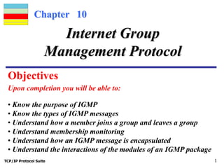 Chapter 10 
Internet Group 
Management Protocol 
Objectives 
Upon completion you will be able to: 
• Know the purpose of IGMP 
• Know the types of IGMP messages 
• Understand how a member joins a group and leaves a group 
• Understand membership monitoring 
• Understand how an IGMP message is encapsulated 
• Understand the interactions of the modules of an IGMP package 
TCP/IP Protocol Suite 1 
 