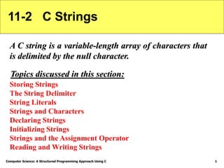 Computer Science: A Structured Programming Approach Using C 1
11-2 C Strings
A C string is a variable-length array of characters that
is delimited by the null character.
Storing Strings
The String Delimiter
String Literals
Strings and Characters
Declaring Strings
Initializing Strings
Strings and the Assignment Operator
Reading and Writing Strings
Topics discussed in this section:
 