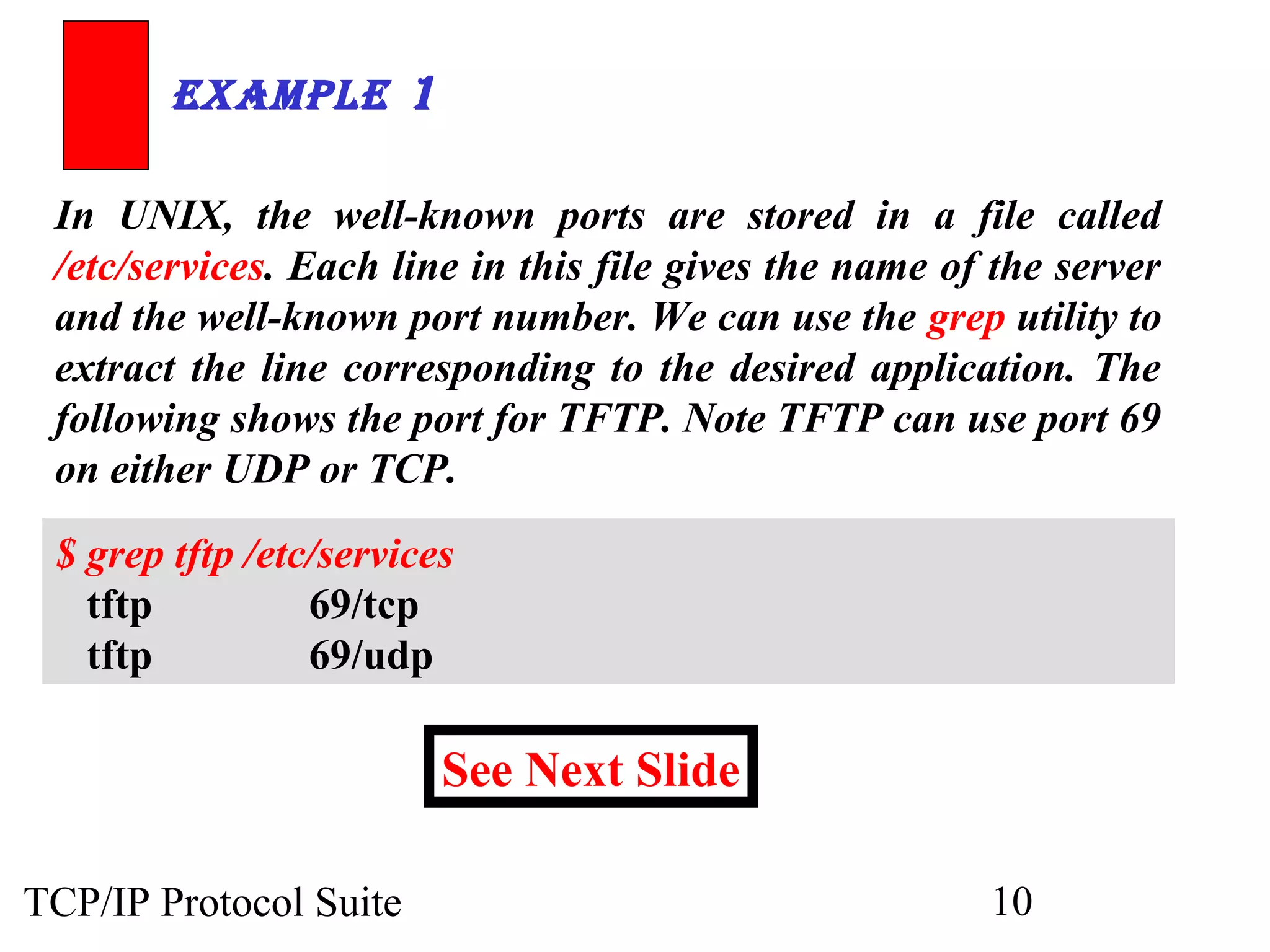ExamplE 1

 In UNIX, the well-known ports are stored in a file called
 /etc/services. Each line in this file gives the name of the server
 and the well-known port number. We can use the grep utility to
 extract the line corresponding to the desired application. The
 following shows the port for TFTP. Note TFTP can use port 69
 on either UDP or TCP.

 $ grep tftp /etc/services
   tftp          69/tcp
   tftp          69/udp

                         See Next Slide

TCP/IP Protocol Suite                                   10
 