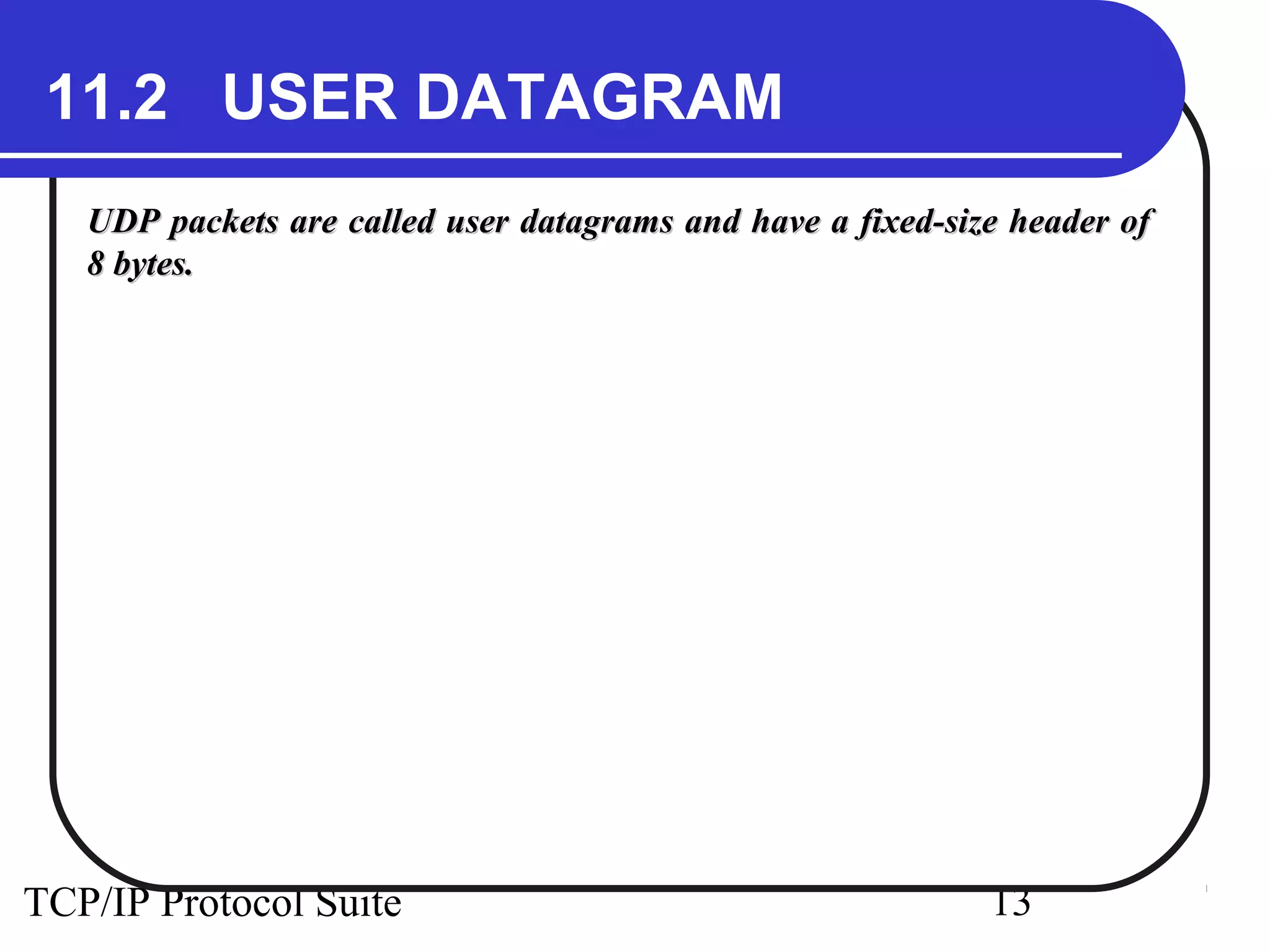 11.2 USER DATAGRAM
   UDP packets are called user datagrams and have a fixed-size header of
   8 bytes.




TCP/IP Protocol Suite                                        13
 