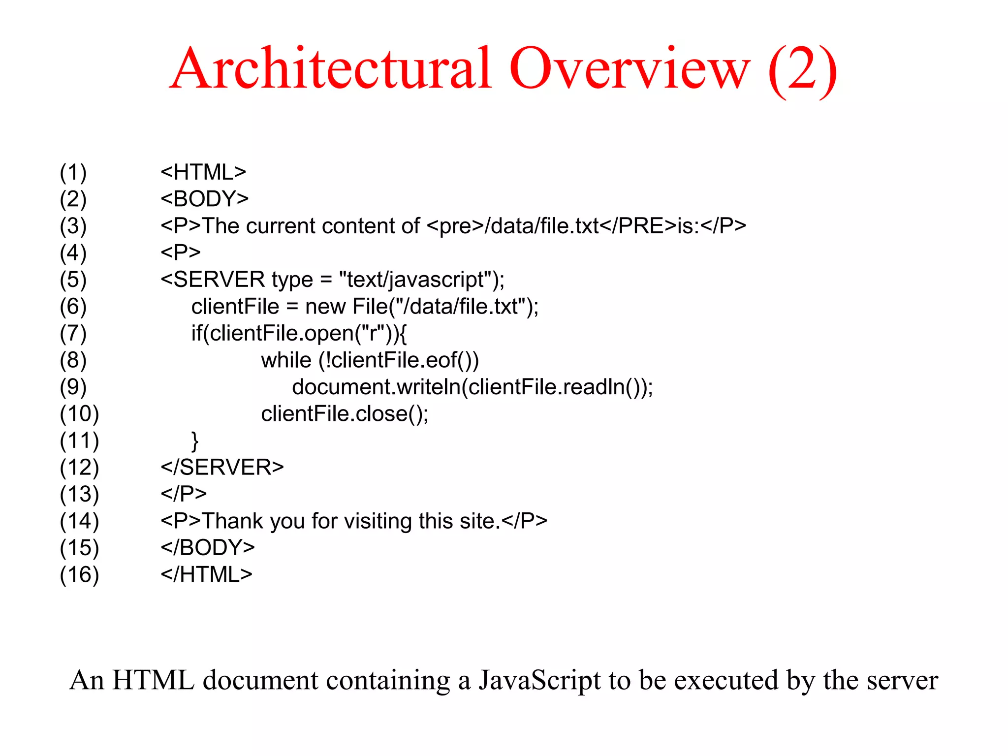 Architectural Overview (2)
An HTML document containing a JavaScript to be executed by the server
(1) <HTML>
(2) <BODY>
(3) <P>The current content of <pre>/data/file.txt</PRE>is:</P>
(4) <P>
(5) <SERVER type = "text/javascript");
(6) clientFile = new File("/data/file.txt");
(7) if(clientFile.open("r")){
(8) while (!clientFile.eof())
(9) document.writeln(clientFile.readln());
(10) clientFile.close();
(11) }
(12) </SERVER>
(13) </P>
(14) <P>Thank you for visiting this site.</P>
(15) </BODY>
(16) </HTML>
 
