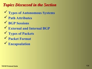 TCP/IP Protocol Suite 108
Topics Discussed in the Section
Topics Discussed in the Section
 Types of Autonomous Systems
 Path Attributes
 BGP Sessions
 External and Internal BGP
 Types of Packets
 Packet Format
 Encapsulation
 