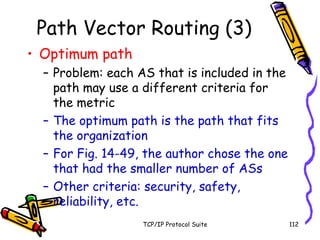 TCP/IP Protocol Suite 112
Path Vector Routing (3)
• Optimum path
– Problem: each AS that is included in the
path may use a different criteria for
the metric
– The optimum path is the path that fits
the organization
– For Fig. 14-49, the author chose the one
that had the smaller number of ASs
– Other criteria: security, safety,
reliability, etc.
 