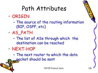 TCP/IP Protocol Suite 118
Path Attributes
• ORIGIN
– The source of the routing information
(RIP, OSPF, etc)
• AS_PATH
– The list of ASs through which the
destination can be reached
• NEXT-HOP
– The next router to which the data
packet should be sent
 