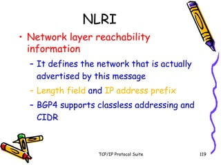 TCP/IP Protocol Suite 119
NLRI
• Network layer reachability
information
– It defines the network that is actually
advertised by this message
– Length field and IP address prefix
– BGP4 supports classless addressing and
CIDR
 