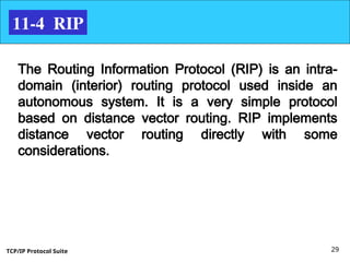 TCP/IP Protocol Suite 29
11-4 RIP
The Routing Information Protocol (RIP) is an intra-
domain (interior) routing protocol used inside an
autonomous system. It is a very simple protocol
based on distance vector routing. RIP implements
distance vector routing directly with some
considerations.
 