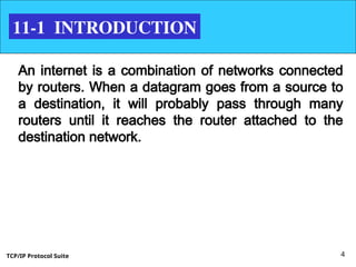 TCP/IP Protocol Suite 4
11-1 INTRODUCTION
An internet is a combination of networks connected
by routers. When a datagram goes from a source to
a destination, it will probably pass through many
routers until it reaches the router attached to the
destination network.
 