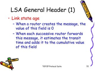 TCP/IP Protocol Suite 72
LSA General Header (1)
• Link state age
– When a router creates the message, the
value of this field is 0
– When each successive router forwards
this message, it estimates the transit
time and adds it to the cumulative value
of this field
 