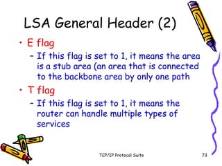 TCP/IP Protocol Suite 73
LSA General Header (2)
• E flag
– If this flag is set to 1, it means the area
is a stub area (an area that is connected
to the backbone area by only one path
• T flag
– If this flag is set to 1, it means the
router can handle multiple types of
services
 