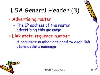 TCP/IP Protocol Suite 74
LSA General Header (3)
• Advertising router
– The IP address of the router
advertising this message
• Link state sequence number
– A sequence number assigned to each link
state update message
 
