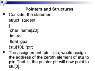 Pointers and Structures
 Consider the statement:
struct student
{
char name[20];
int roll;
float gpa;
}stu[10], *ptr;
 The assignement ptr = stu; would assign
the address of the zeroth element of stu to
ptr. That is, the pointer ptr will now point to
stu[0].
 
