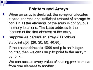 Pointers and Arrays
 When an array is declared, the compiler allocates
a base address and sufficient amount of storage to
contain all the elements of the array in contiguous
memory locations. The base address is the
location of the first element of the array.
 Suppose we declare an array x as follows:
static int x[5]={20, 30, 50, 40,60};
If the base address is 1000 and p is an integer
pointer, then we can use p to point to the array x
by p=x;
We can access every value of x using p++ to move
from one element to another.
 