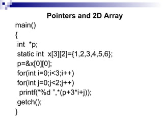 Pointers and 2D Array
main()
{
int *p;
static int x[3][2]={1,2,3,4,5,6};
p=&x[0][0];
for(int i=0;i<3;i++)
for(int j=0;j<2;j++)
printf(“%d ”,*(p+3*i+j));
getch();
}
 