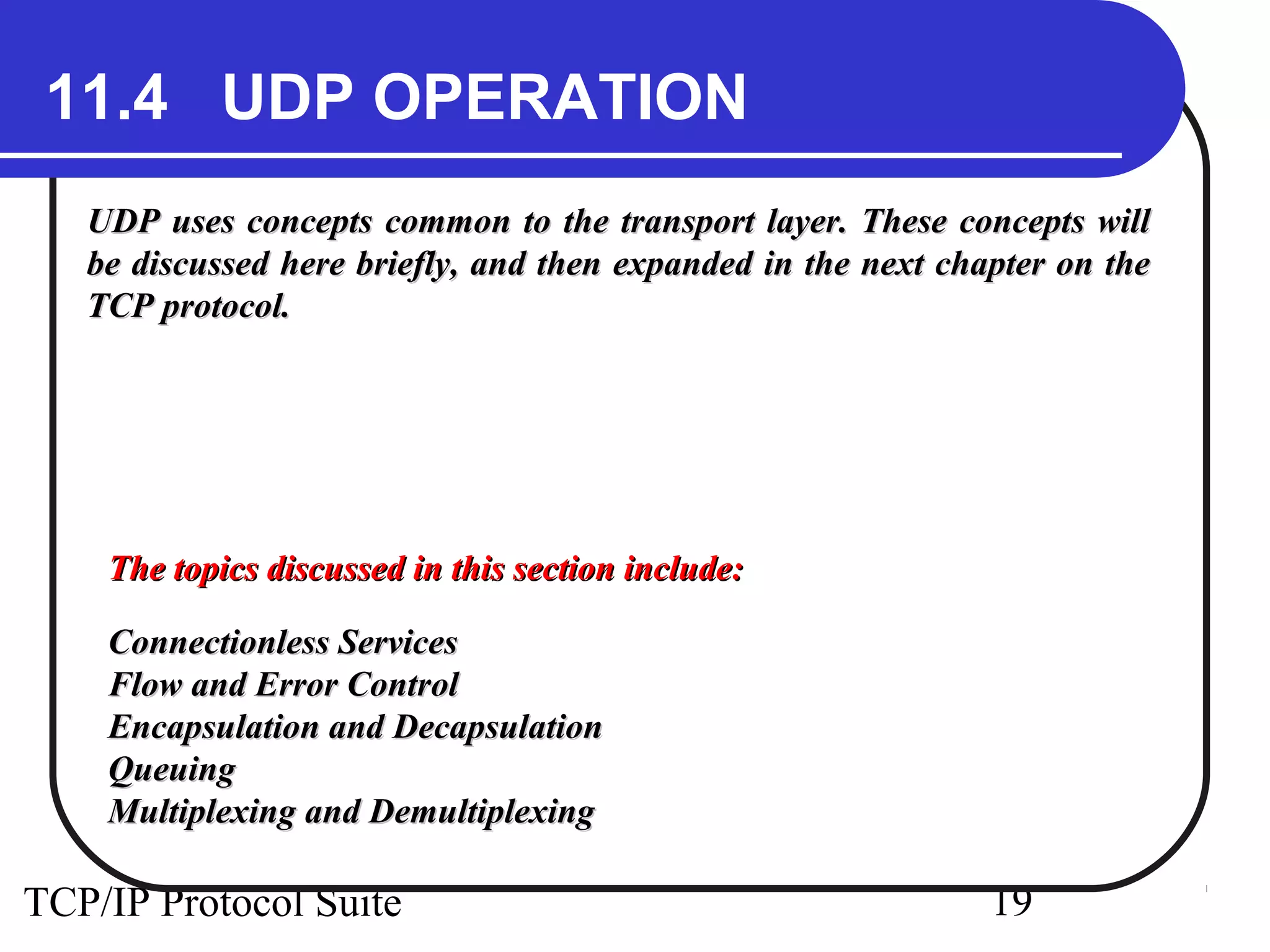 11.4 UDP OPERATION 
UDP uses concepts common to the transport layer. TThheessee ccoonncceeppttss wwiillll 
bbee ddiissccuusssseedd hheerree bbrriieeffllyy,, aanndd tthheenn eexxppaannddeedd iinn tthhee nneexxtt cchhaapptteerr oonn tthhee 
TTCCPP pprroottooccooll.. 
TThhee ttooppiiccss ddiissccuusssseedd iinn tthhiiss sseeccttiioonn iinncclluuddee:: 
CCoonnnneeccttiioonnlleessss SSeerrvviicceess 
FFllooww aanndd EErrrroorr CCoonnttrrooll 
EEnnccaappssuullaattiioonn aanndd DDeeccaappssuullaattiioonn 
QQuueeuuiinngg 
MMuullttiipplleexxiinngg aanndd DDeemmuullttiipplleexxiinngg 
TCP/IP Protocol Suite 19 
 