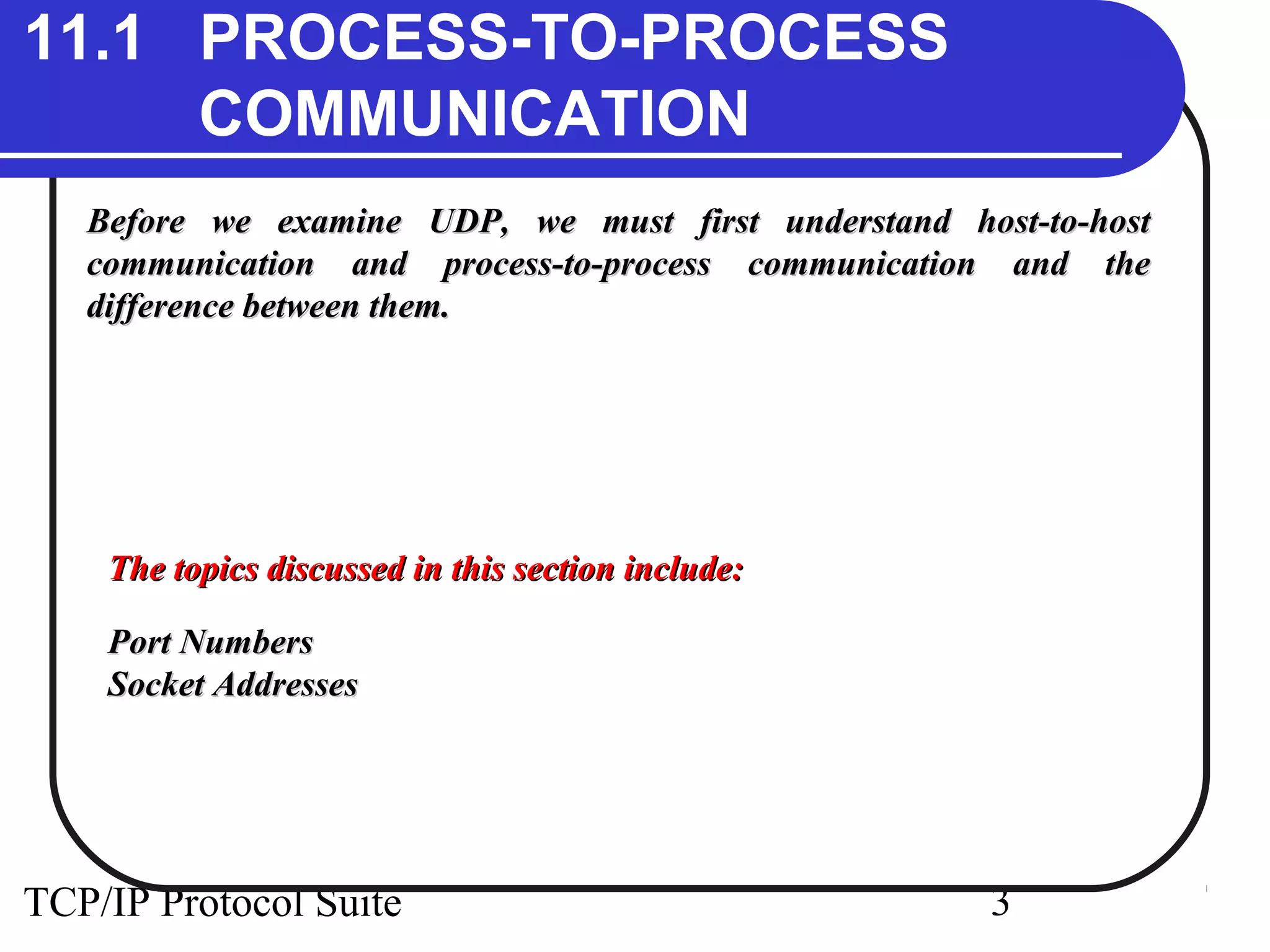 11.1 PROCESS-TO-PROCESS 
COMMUNICATION 
Before we examine UDP, we must first uunnddeerrssttaanndd hhoosstt--ttoo--hhoosstt 
ccoommmmuunniiccaattiioonn aanndd pprroocceessss--ttoo--pprroocceessss ccoommmmuunniiccaattiioonn aanndd tthhee 
ddiiffffeerreennccee bbeettwweeeenn tthheemm.. 
TThhee ttooppiiccss ddiissccuusssseedd iinn tthhiiss sseeccttiioonn iinncclluuddee:: 
PPoorrtt NNuummbbeerrss 
SSoocckkeett AAddddrreesssseess 
TCP/IP Protocol Suite 3 
 