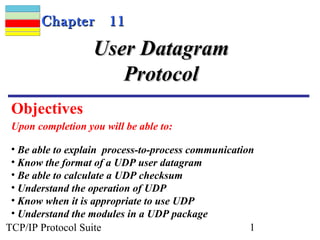 CChhaapptteerr 1111 
UUsseerr DDaattaaggrraamm 
PPrroottooccooll 
Objectives 
Upon completion you will be able to: 
• Be able to explain process-to-process communication 
• Know the format of a UDP user datagram 
• Be able to calculate a UDP checksum 
• Understand the operation of UDP 
• Know when it is appropriate to use UDP 
• Understand the modules in a UDP package 
TCP/IP Protocol Suite 1 
 