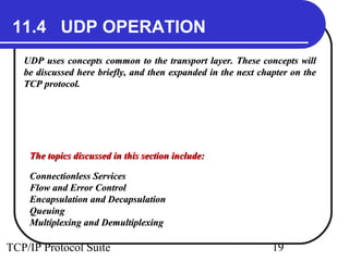 11.4 UDP OPERATION 
UDP uses concepts common to the transport layer. TThheessee ccoonncceeppttss wwiillll 
bbee ddiissccuusssseedd hheerree bbrriieeffllyy,, aanndd tthheenn eexxppaannddeedd iinn tthhee nneexxtt cchhaapptteerr oonn tthhee 
TTCCPP pprroottooccooll.. 
TThhee ttooppiiccss ddiissccuusssseedd iinn tthhiiss sseeccttiioonn iinncclluuddee:: 
CCoonnnneeccttiioonnlleessss SSeerrvviicceess 
FFllooww aanndd EErrrroorr CCoonnttrrooll 
EEnnccaappssuullaattiioonn aanndd DDeeccaappssuullaattiioonn 
QQuueeuuiinngg 
MMuullttiipplleexxiinngg aanndd DDeemmuullttiipplleexxiinngg 
TCP/IP Protocol Suite 19 
 