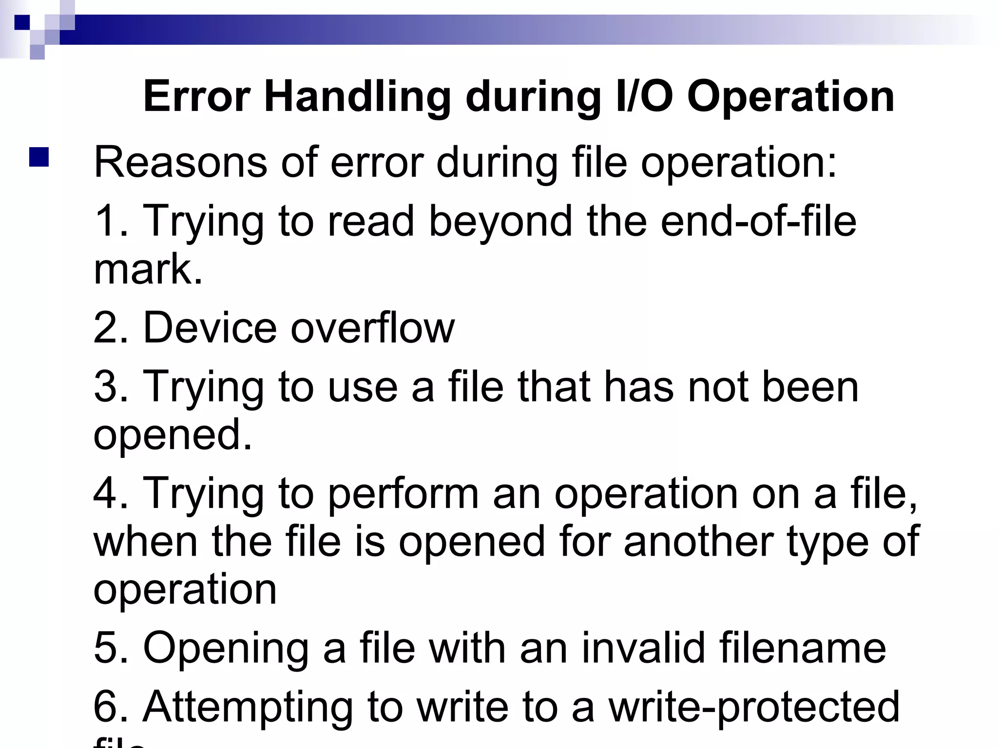 Error Handling during I/O Operation
 Reasons of error during file operation:
1. Trying to read beyond the end-of-file
mark.
2. Device overflow
3. Trying to use a file that has not been
opened.
4. Trying to perform an operation on a file,
when the file is opened for another type of
operation
5. Opening a file with an invalid filename
6. Attempting to write to a write-protected
 