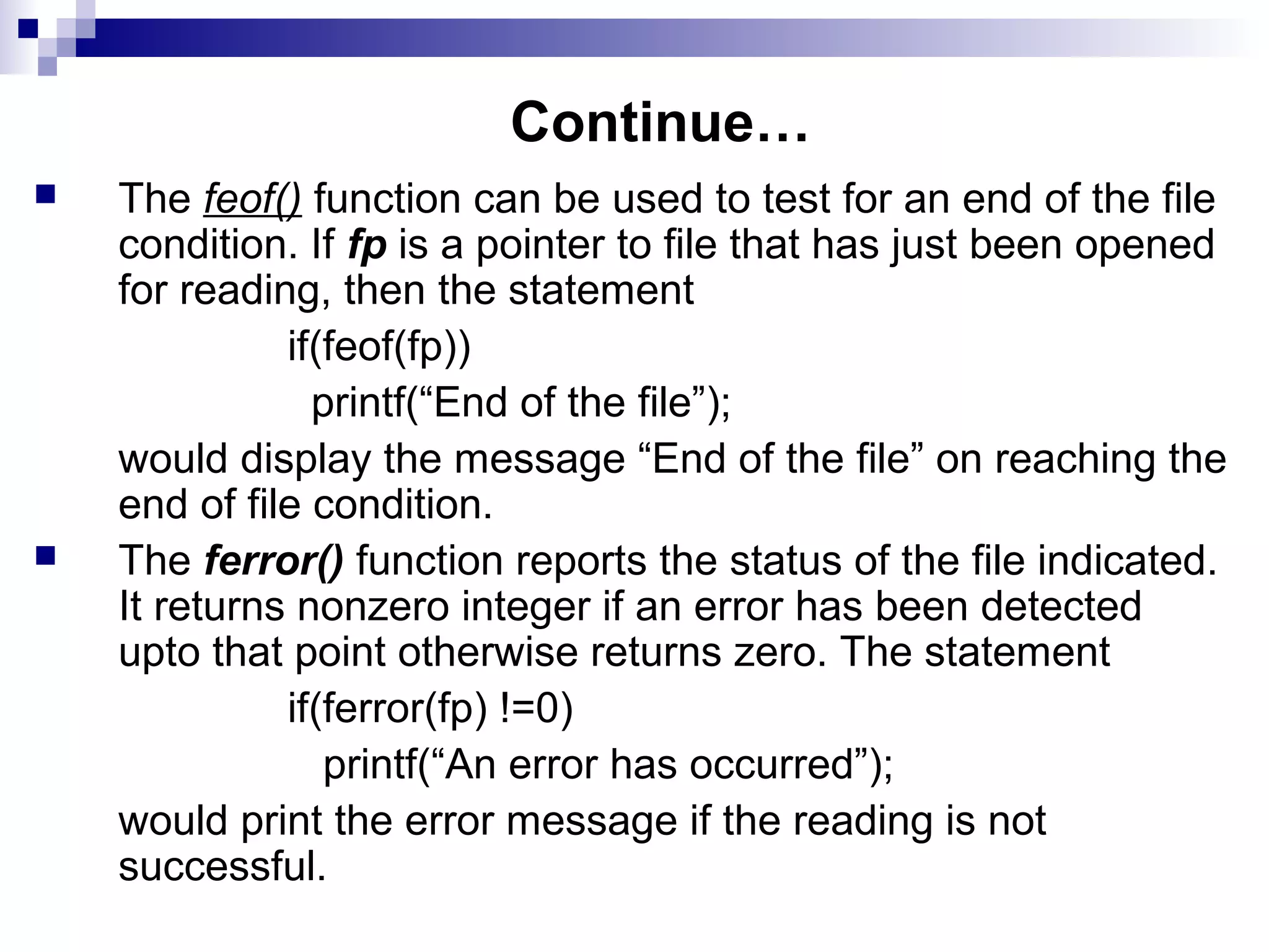 Continue…
 The feof() function can be used to test for an end of the file
condition. If fp is a pointer to file that has just been opened
for reading, then the statement
if(feof(fp))
printf(“End of the file”);
would display the message “End of the file” on reaching the
end of file condition.
 The ferror() function reports the status of the file indicated.
It returns nonzero integer if an error has been detected
upto that point otherwise returns zero. The statement
if(ferror(fp) !=0)
printf(“An error has occurred”);
would print the error message if the reading is not
successful.
 