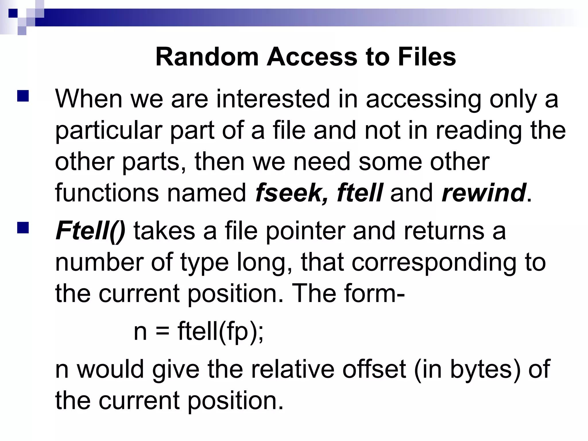 Random Access to Files
 When we are interested in accessing only a
particular part of a file and not in reading the
other parts, then we need some other
functions named fseek, ftell and rewind.
 Ftell() takes a file pointer and returns a
number of type long, that corresponding to
the current position. The form-
n = ftell(fp);
n would give the relative offset (in bytes) of
the current position.
 